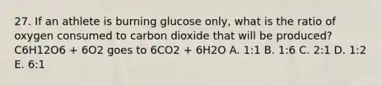 27. If an athlete is burning glucose only, what is the ratio of oxygen consumed to carbon dioxide that will be produced? C6H12O6 + 6O2 goes to 6CO2 + 6H2O A. 1:1 B. 1:6 C. 2:1 D. 1:2 E. 6:1