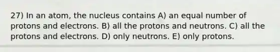 27) In an atom, the nucleus contains A) an equal number of protons and electrons. B) all the protons and neutrons. C) all the protons and electrons. D) only neutrons. E) only protons.