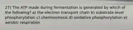 27) The ATP made during fermentation is generated by which of the following? a) the electron transport chain b) substrate-level phosphorylation c) chemiosmosis d) oxidative phosphorylation e) aerobic respiration