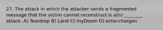 27. The attack in which the attacker sends a fragmented message that the victim cannot reconstruct is a(n) ________ attack. A) Teardrop B) Land C) myDoom D) echo-chargen