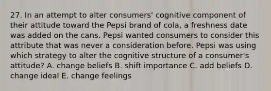 27. In an attempt to alter consumers' cognitive component of their attitude toward the Pepsi brand of cola, a freshness date was added on the cans. Pepsi wanted consumers to consider this attribute that was never a consideration before. Pepsi was using which strategy to alter the cognitive structure of a consumer's attitude? A. change beliefs B. shift importance C. add beliefs D. change ideal E. change feelings