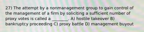 27) The attempt by a nonmanagement group to gain control of the management of a firm by soliciting a sufficient number of proxy votes is called a ________. A) hostile takeover B) bankruptcy proceeding C) proxy battle D) management buyout