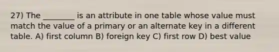 27) The ________ is an attribute in one table whose value must match the value of a primary or an alternate key in a different table. A) first column B) foreign key C) first row D) best value