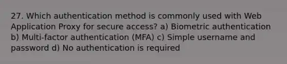 27. Which authentication method is commonly used with Web Application Proxy for secure access? a) Biometric authentication b) Multi-factor authentication (MFA) c) Simple username and password d) No authentication is required