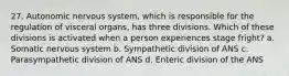 27. Autonomic nervous system, which is responsible for the regulation of visceral organs, has three divisions. Which of these divisions is activated when a person experiences stage fright? a. Somatic nervous system b. Sympathetic division of ANS c. Parasympathetic division of ANS d. Enteric division of the ANS