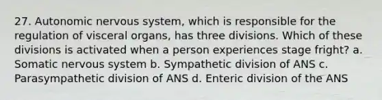 27. Autonomic nervous system, which is responsible for the regulation of visceral organs, has three divisions. Which of these divisions is activated when a person experiences stage fright? a. Somatic nervous system b. Sympathetic division of ANS c. Parasympathetic division of ANS d. Enteric division of the ANS