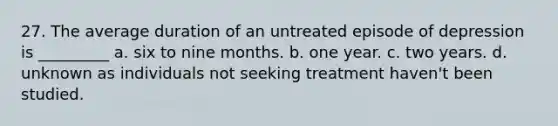 27. The average duration of an untreated episode of depression is _________ a. six to nine months. b. one year. c. two years. d. unknown as individuals not seeking treatment haven't been studied.