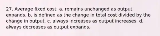 27. Average fixed cost: a. remains unchanged as output expands. b. is defined as the change in total cost divided by the change in output. c. always increases as output increases. d. always decreases as output expands.