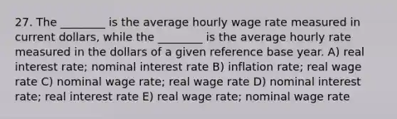 27. The ________ is the average hourly wage rate measured in current dollars, while the ________ is the average hourly rate measured in the dollars of a given reference base year. A) real interest rate; nominal interest rate B) inflation rate; real wage rate C) nominal wage rate; real wage rate D) nominal interest rate; real interest rate E) real wage rate; nominal wage rate