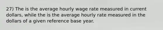 27) The is the average hourly wage rate measured in current dollars, while the is the average hourly rate measured in the dollars of a given reference base year.