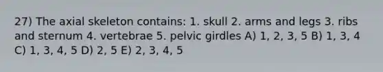 27) The axial skeleton contains: 1. skull 2. arms and legs 3. ribs and sternum 4. vertebrae 5. pelvic girdles A) 1, 2, 3, 5 B) 1, 3, 4 C) 1, 3, 4, 5 D) 2, 5 E) 2, 3, 4, 5