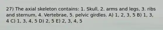 27) The axial skeleton contains: 1. Skull, 2. arms and legs, 3. ribs and sternum, 4. Vertebrae, 5. pelvic girdles. A) 1, 2, 3, 5 B) 1, 3, 4 C) 1, 3, 4, 5 D) 2, 5 E) 2, 3, 4, 5