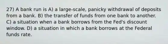 27) A bank run is A) a large-scale, panicky withdrawal of deposits from a bank. B) the transfer of funds from one bank to another. C) a situation when a bank borrows from the Fed's discount window. D) a situation in which a bank borrows at the Federal funds rate.