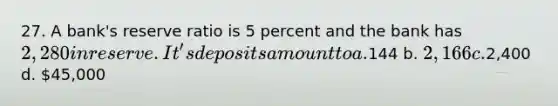 27. A bank's reserve ratio is 5 percent and the bank has 2,280 in reserve. It's deposits amount to a.144 b. 2,166 c.2,400 d. 45,000