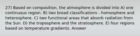 27) Based on composition, the atmosphere is divided into A) one continuous region. B) two broad classifications - homosphere and heterosphere. C) two functional areas that absorb radiation from the Sun. D) the troposphere and the stratosphere. E) four regions based on temperature gradients. Answer