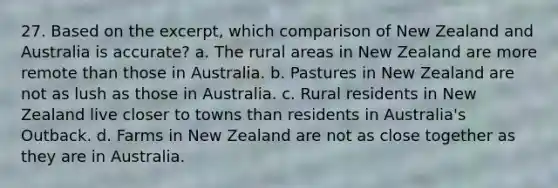 27. Based on the excerpt, which comparison of New Zealand and Australia is accurate? a. The rural areas in New Zealand are more remote than those in Australia. b. Pastures in New Zealand are not as lush as those in Australia. c. Rural residents in New Zealand live closer to towns than residents in Australia's Outback. d. Farms in New Zealand are not as close together as they are in Australia.