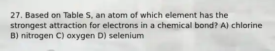 27. Based on Table S, an atom of which element has the strongest attraction for electrons in a chemical bond? A) chlorine B) nitrogen C) oxygen D) selenium