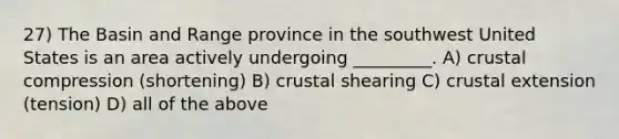 27) The Basin and Range province in the southwest United States is an area actively undergoing _________. A) crustal compression (shortening) B) crustal shearing C) crustal extension (tension) D) all of the above