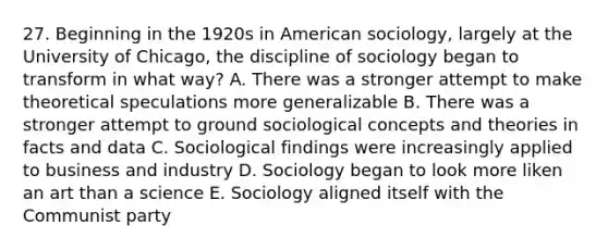 27. Beginning in the 1920s in American sociology, largely at the University of Chicago, the discipline of sociology began to transform in what way? A. There was a stronger attempt to make theoretical speculations more generalizable B. There was a stronger attempt to ground sociological concepts and theories in facts and data C. Sociological findings were increasingly applied to business and industry D. Sociology began to look more liken an art than a science E. Sociology aligned itself with the Communist party