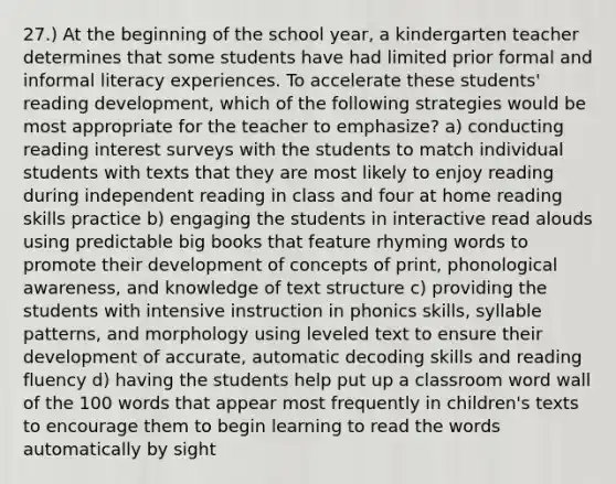 27.) At the beginning of the school year, a kindergarten teacher determines that some students have had limited prior formal and informal literacy experiences. To accelerate these students' reading development, which of the following strategies would be most appropriate for the teacher to emphasize? a) conducting reading interest surveys with the students to match individual students with texts that they are most likely to enjoy reading during independent reading in class and four at home reading skills practice b) engaging the students in interactive read alouds using predictable big books that feature rhyming words to promote their development of concepts of print, phonological awareness, and knowledge of text structure c) providing the students with intensive instruction in phonics skills, syllable patterns, and morphology using leveled text to ensure their development of accurate, automatic decoding skills and reading fluency d) having the students help put up a classroom word wall of the 100 words that appear most frequently in children's texts to encourage them to begin learning to read the words automatically by sight