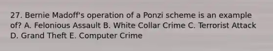 27. Bernie Madoff's operation of a Ponzi scheme is an example of? A. Felonious Assault B. White Collar Crime C. Terrorist Attack D. Grand Theft E. Computer Crime