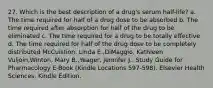 27. Which is the best description of a drug's serum half-life? a. The time required for half of a drug dose to be absorbed b. The time required after absorption for half of the drug to be eliminated c. The time required for a drug to be totally effective d. The time required for half of the drug dose to be completely distributed McCuistion, Linda E.,DiMaggio, Kathleen Vuljoin,Winton, Mary B.,Yeager, Jennifer J.. Study Guide for Pharmacology E-Book (Kindle Locations 597-598). Elsevier Health Sciences. Kindle Edition.