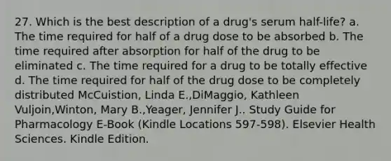 27. Which is the best description of a drug's serum half-life? a. The time required for half of a drug dose to be absorbed b. The time required after absorption for half of the drug to be eliminated c. The time required for a drug to be totally effective d. The time required for half of the drug dose to be completely distributed McCuistion, Linda E.,DiMaggio, Kathleen Vuljoin,Winton, Mary B.,Yeager, Jennifer J.. Study Guide for Pharmacology E-Book (Kindle Locations 597-598). Elsevier Health Sciences. Kindle Edition.