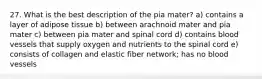 27. What is the best description of the pia mater? a) contains a layer of adipose tissue b) between arachnoid mater and pia mater c) between pia mater and spinal cord d) contains blood vessels that supply oxygen and nutrients to the spinal cord e) consists of collagen and elastic fiber network; has no blood vessels