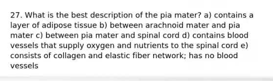 27. What is the best description of the pia mater? a) contains a layer of adipose tissue b) between arachnoid mater and pia mater c) between pia mater and spinal cord d) contains blood vessels that supply oxygen and nutrients to the spinal cord e) consists of collagen and elastic fiber network; has no blood vessels