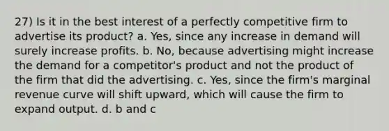 27) Is it in the best interest of a perfectly competitive firm to advertise its product? a. Yes, since any increase in demand will surely increase profits. b. No, because advertising might increase the demand for a competitor's product and not the product of the firm that did the advertising. c. Yes, since the firm's marginal revenue curve will shift upward, which will cause the firm to expand output. d. b and c