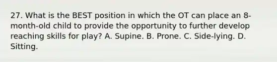 27. What is the BEST position in which the OT can place an 8-month-old child to provide the opportunity to further develop reaching skills for play? A. Supine. B. Prone. C. Side-lying. D. Sitting.