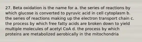 27. Beta oxidation is the name for a. the series of reactions by which glucose is converted to pyruvic acid in cell cytoplasm b. the series of reactions making up <a href='https://www.questionai.com/knowledge/k57oGBr0HP-the-electron-transport-chain' class='anchor-knowledge'>the electron transport chain</a> c. the process by which free fatty acids are broken down to yield multiple molecules of acetyl CoA d. the process by which proteins are metabolized aerobically in the mitochondria