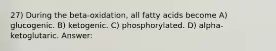 27) During the beta-oxidation, all fatty acids become A) glucogenic. B) ketogenic. C) phosphorylated. D) alpha-ketoglutaric. Answer: