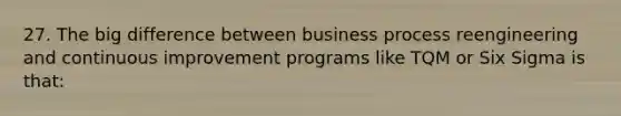 27. The big difference between business process reengineering and continuous improvement programs like TQM or Six Sigma is that: