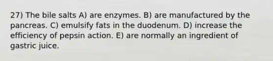 27) The bile salts A) are enzymes. B) are manufactured by the pancreas. C) emulsify fats in the duodenum. D) increase the efficiency of pepsin action. E) are normally an ingredient of gastric juice.