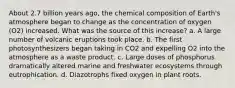 About 2.7 billion years ago, the chemical composition of Earth's atmosphere began to change as the concentration of oxygen (O2) increased. What was the source of this increase? a. A large number of volcanic eruptions took place. b. The first photosynthesizers began taking in CO2 and expelling O2 into the atmosphere as a waste product. c. Large doses of phosphorus dramatically altered marine and freshwater ecosystems through eutrophication. d. Diazotrophs fixed oxygen in plant roots.