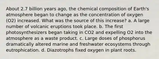 About 2.7 billion years ago, the <a href='https://www.questionai.com/knowledge/kyw8ckUHTv-chemical-composition' class='anchor-knowledge'>chemical composition</a> of <a href='https://www.questionai.com/knowledge/kRonPjS5DU-earths-atmosphere' class='anchor-knowledge'>earth's atmosphere</a> began to change as the concentration of oxygen (O2) increased. What was the source of this increase? a. A large number of volcanic eruptions took place. b. The first photosynthesizers began taking in CO2 and expelling O2 into the atmosphere as a waste product. c. Large doses of phosphorus dramatically altered marine and freshwater ecosystems through eutrophication. d. Diazotrophs fixed oxygen in plant roots.