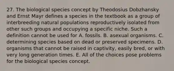 27. The biological species concept by Theodosius Dobzhansky and Ernst Mayr defines a species in the textbook as a group of interbreeding natural populations reproductively isolated from other such groups and occupying a specific niche. Such a definition cannot be used for A. fossils. B. asexual organisms. C. determining species based on dead or preserved specimens. D. organisms that cannot be raised in captivity, easily bred, or with very long generation times. E. All of the choices pose problems for the biological species concept.