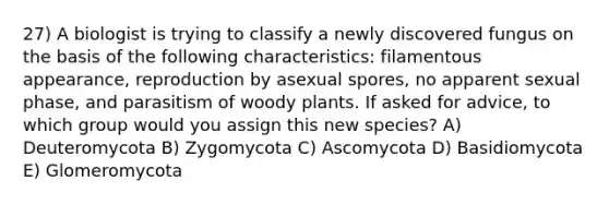 27) A biologist is trying to classify a newly discovered fungus on the basis of the following characteristics: filamentous appearance, reproduction by asexual spores, no apparent sexual phase, and parasitism of woody plants. If asked for advice, to which group would you assign this new species? A) Deuteromycota B) Zygomycota C) Ascomycota D) Basidiomycota E) Glomeromycota