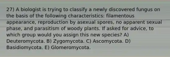 27) A biologist is trying to classify a newly discovered fungus on the basis of the following characteristics: filamentous appearance, reproduction by asexual spores, no apparent sexual phase, and parasitism of woody plants. If asked for advice, to which group would you assign this new species? A) Deuteromycota. B) Zygomycota. C) Ascomycota. D) Basidiomycota. E) Glomeromycota.