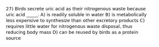 27) Birds secrete uric acid as their nitrogenous waste because uric acid _____. A) is readily soluble in water B) is metabolically less expensive to synthesize than other excretory products C) requires little water for nitrogenous waste disposal, thus reducing body mass D) can be reused by birds as a protein source