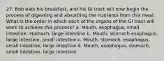 27. Bob eats his breakfast, and his GI tract will now begin the process of digesting and absorbing the nutrients from this meal. What is the order in which each of the organs of the GI tract will work to achieve this process? a. Mouth, esophagus, small intestine, stomach, large intestine b. Mouth, stomach esophagus, large intestine, small intestine c. Mouth, stomach, esophagus, small intestine, large intestine d. Mouth, esophagus, stomach, small intestine, large intestine