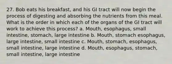 27. Bob eats his breakfast, and his GI tract will now begin the process of digesting and absorbing the nutrients from this meal. What is the order in which each of the organs of the GI tract will work to achieve this process? a. Mouth, esophagus, small intestine, stomach, large intestine b. Mouth, stomach esophagus, large intestine, small intestine c. Mouth, stomach, esophagus, small intestine, large intestine d. Mouth, esophagus, stomach, small intestine, large intestine