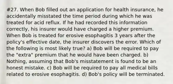 #27. When Bob filled out an application for health insurance, he accidentally misstated the time period during which he was treated for acid reflux. If he had recorded this information correctly, his insurer would have charged a higher premium. When Bob is treated for erosive esophagitis 3 years after the policy's effective date, the insurer discovers the error. Which of the following is most likely true? a) Bob will be required to pay the "extra" premium that he would have been charged. b) Nothing, assuming that Bob's misstatement is found to be an honest mistake. c) Bob will be required to pay all medical bills related to erosive esophagitis. d) Bob's policy will be terminated.