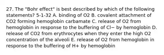 27. The "Bohr effect" is best described by which of the following statements? 5-1-32 A. binding of O2 B. covalent attachment of CO2 forming hemoglobin carbamate C. release of O2 from hemoglobin in response to the buffering of Cl− by hemoglobin D. release of CO2 from erythrocytes when they enter the high O2 concentration of the alveoli E. release of O2 from hemoglobin in response to the buffering of H+ by hemoglobin