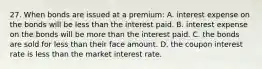 27. When bonds are issued at a premium: A. interest expense on the bonds will be less than the interest paid. B. interest expense on the bonds will be more than the interest paid. C. the bonds are sold for less than their face amount. D. the coupon interest rate is less than the market interest rate.