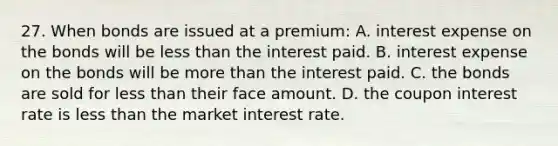 27. When bonds are issued at a premium: A. interest expense on the bonds will be less than the interest paid. B. interest expense on the bonds will be more than the interest paid. C. the bonds are sold for less than their face amount. D. the coupon interest rate is less than the market interest rate.