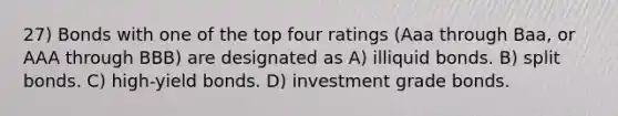 27) Bonds with one of the top four ratings (Aaa through Baa, or AAA through BBB) are designated as A) illiquid bonds. B) split bonds. C) high-yield bonds. D) investment grade bonds.