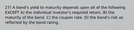 27) A bond's yield to maturity depends upon all of the following EXCEPT A) the individual investor's required return. B) the maturity of the bond. C) the coupon rate. D) the bond's risk as reflected by the bond rating.