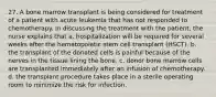 27. A bone marrow transplant is being considered for treatment of a patient with acute leukemia that has not responded to chemotherapy. In discussing the treatment with the patient, the nurse explains that a. hospitalization will be required for several weeks after the hematopoietic stem cell transplant (HSCT). b. the transplant of the donated cells is painful because of the nerves in the tissue lining the bone. c. donor bone marrow cells are transplanted immediately after an infusion of chemotherapy. d. the transplant procedure takes place in a sterile operating room to minimize the risk for infection.